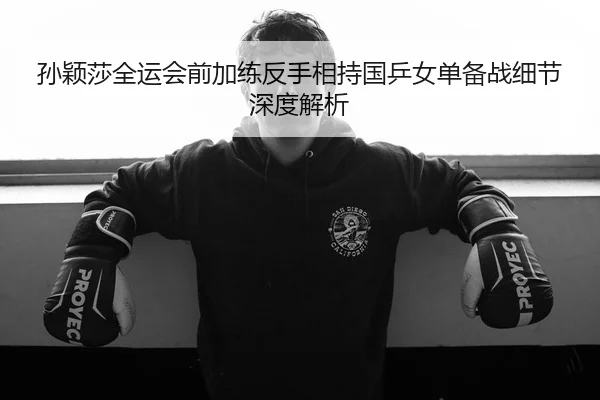孙颖莎全运会前加练反手相持国乒女单备战细节深度解析